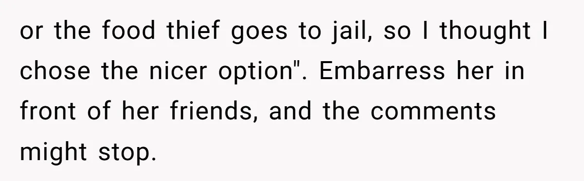 or the food thief goes to jail, so I thought I chose the nicer option". Embarress her in front of her friends, and the comments might stop.