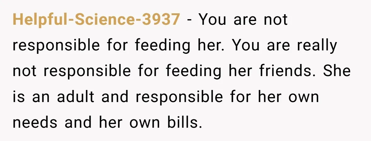 Helpful-Science-3937 − You are not responsible for feeding her. You are really not responsible for feeding her friends. She is an adult and responsible for her own needs and her...