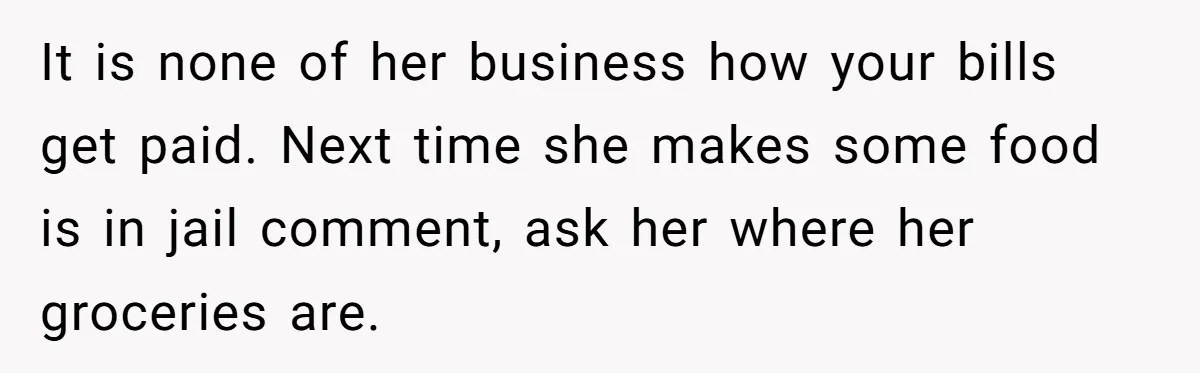 It is none of her business how your bills get paid. Next time she makes some food is in jail comment, ask her where her groceries are.