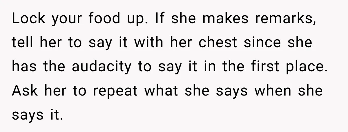Lock your food up. If she makes remarks, tell her to say it with her chest since she has the audacity to say it in the first place. Ask her...