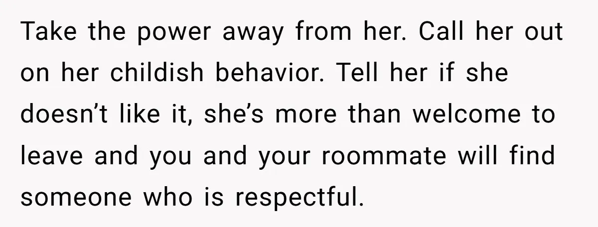 Take the power away from her. Call her out on her childish behavior. Tell her if she doesn’t like it, she’s more than welcome to leave and you and your...