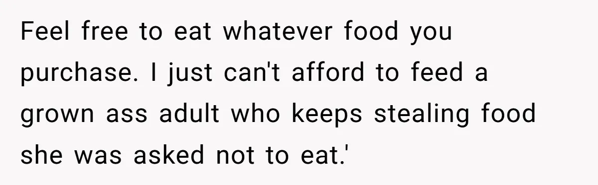 Feel free to eat whatever food you purchase. I just can't afford to feed a grown ass adult who keeps stealing food she was asked not to eat.'