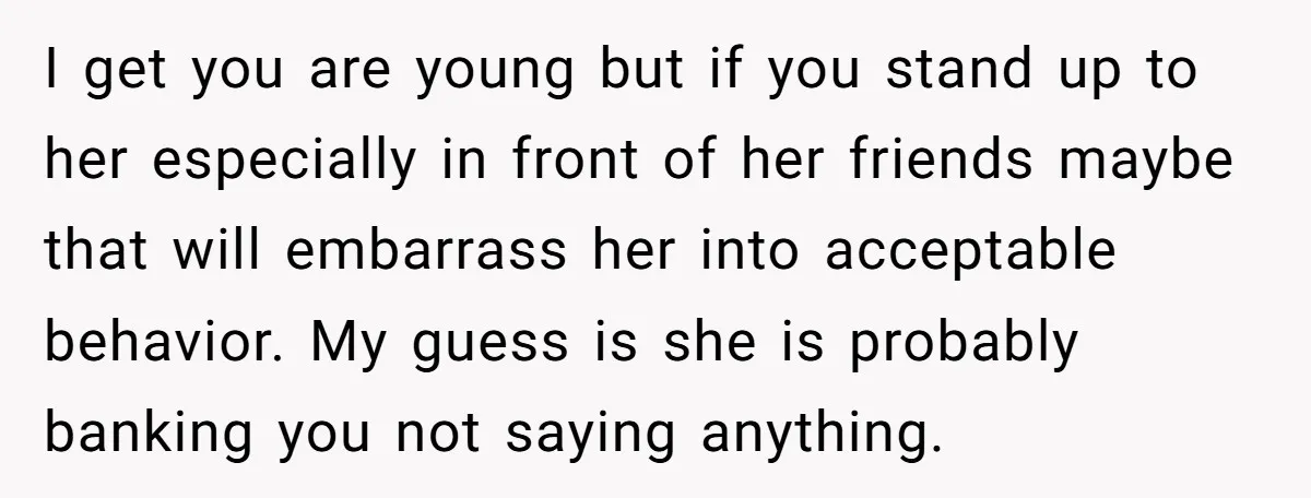 I get you are young but if you stand up to her especially in front of her friends maybe that will embarrass her into acceptable behavior. My guess is she...