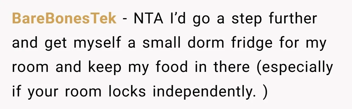 BareBonesTek − NTA I’d go a step further and get myself a small dorm fridge for my room and keep my food in there (especially if your room locks independently....