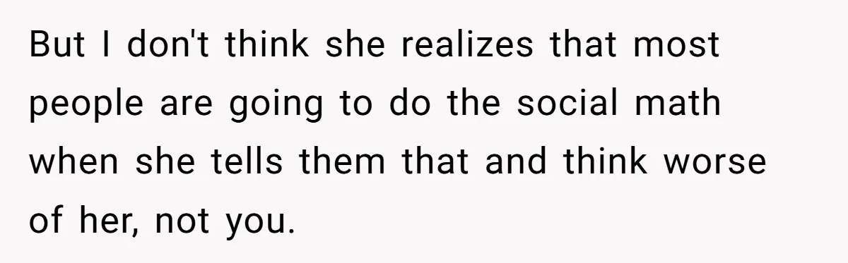 But I don't think she realizes that most people are going to do the social math when she tells them that and think worse of her, not you.