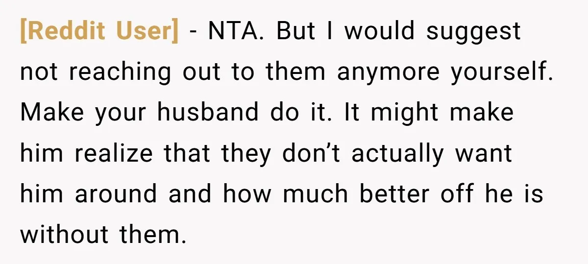 [Reddit User] − NTA. But I would suggest not reaching out to them anymore yourself. Make your husband do it. It might make him realize that they don’t actually want...