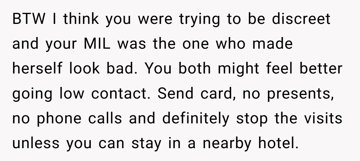 BTW I think you were trying to be discreet and your MIL was the one who made herself look bad. You both might feel better going low contact. Send card,...