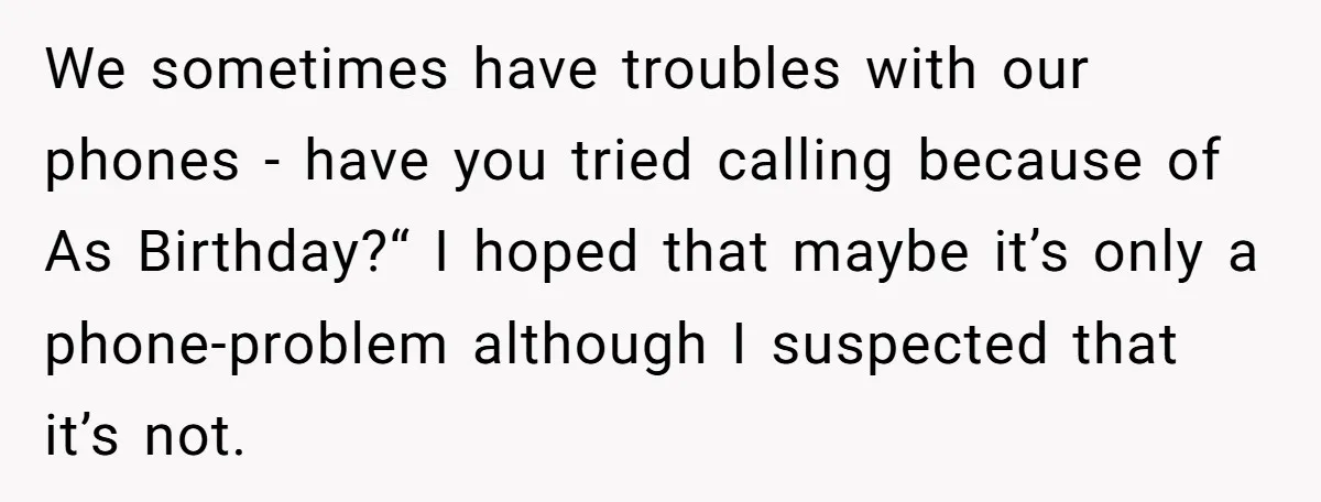 We sometimes have troubles with our phones - have you tried calling because of As Birthday?“ I hoped that maybe it’s only a phone-problem although I suspected that it’s not.