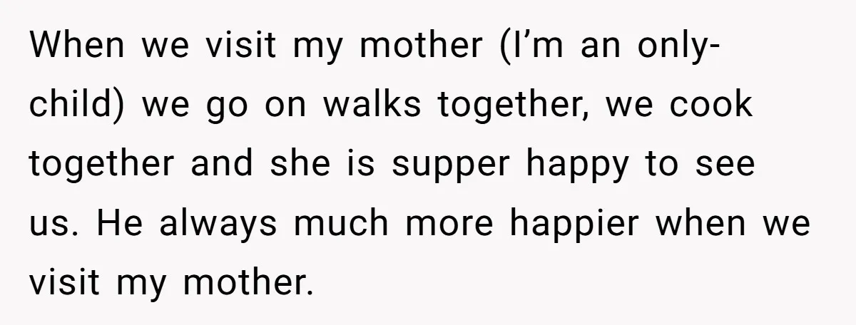 When we visit my mother (I’m an only-child) we go on walks together, we cook together and she is supper happy to see us. He always much more happier when...