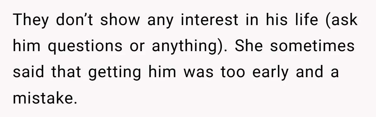 They don’t show any interest in his life (ask him questions or anything). She sometimes said that getting him was too early and a mistake.
