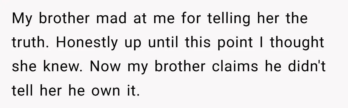 My brother mad at me for telling her the truth. Honestly up until this point I thought she knew. Now my brother claims he didn't tell her he own it.