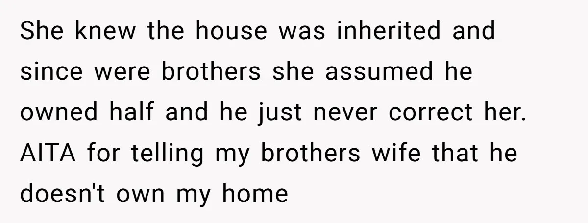 She knew the house was inherited and since were brothers she assumed he owned half and he just never correct her. AITA for telling my brothers wife that he doesn't...