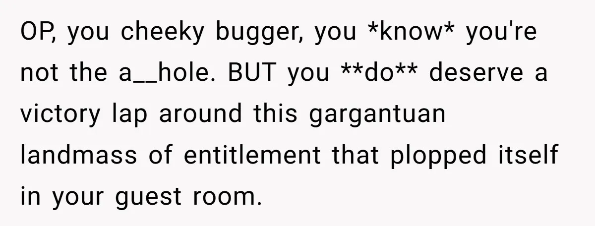 OP, you cheeky bugger, you *know* you're not the a__hole. BUT you **do** deserve a victory lap around this gargantuan landmass of entitlement that plopped itself in your guest room.