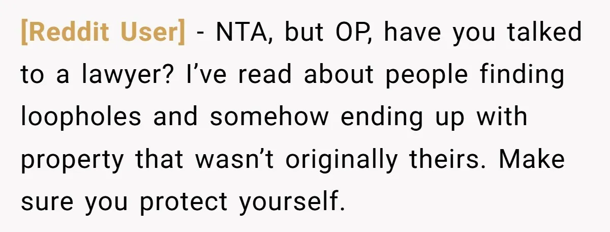[Reddit User] − NTA, but OP, have you talked to a lawyer? I’ve read about people finding loopholes and somehow ending up with property that wasn’t originally theirs. Make sure...