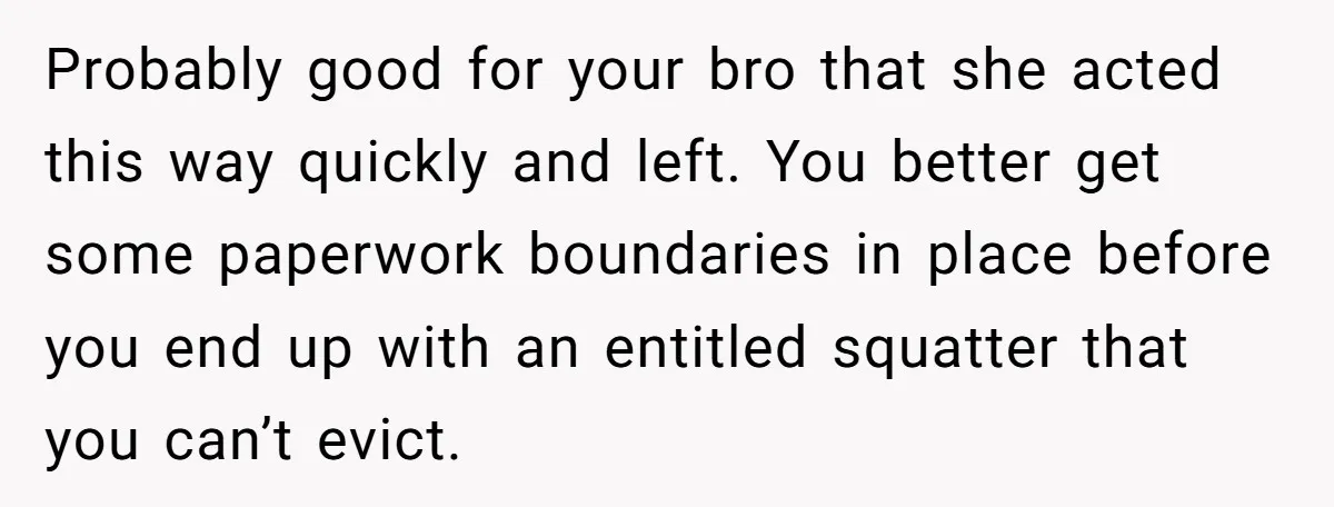 Probably good for your bro that she acted this way quickly and left. You better get some paperwork boundaries in place before you end up with an entitled squatter that...