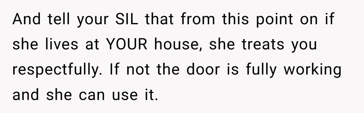 And tell your SIL that from this point on if she lives at YOUR house, she treats you respectfully. If not the door is fully working and she can use...