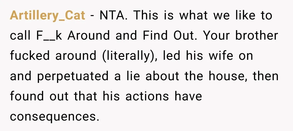 Artillery_Cat − NTA. This is what we like to call F__k Around and Find Out. Your brother fucked around (literally), led his wife on and perpetuated a lie about the...