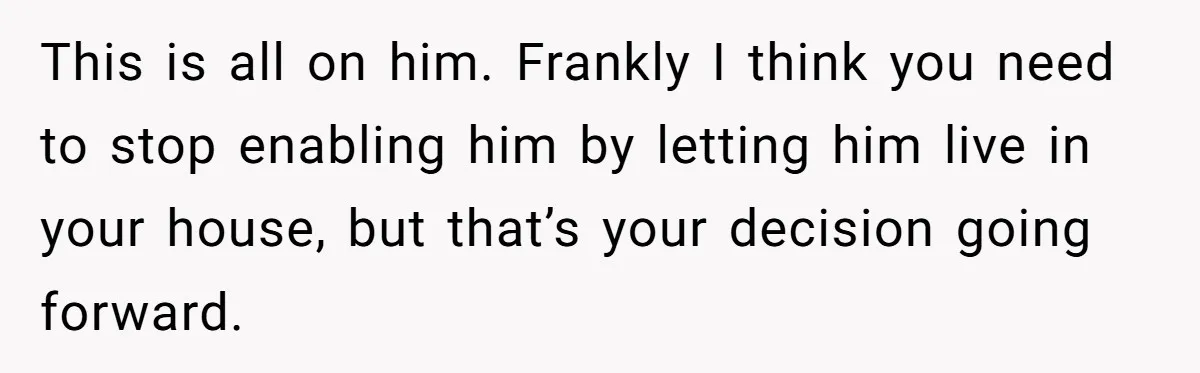 This is all on him. Frankly I think you need to stop enabling him by letting him live in your house, but that’s your decision going forward.