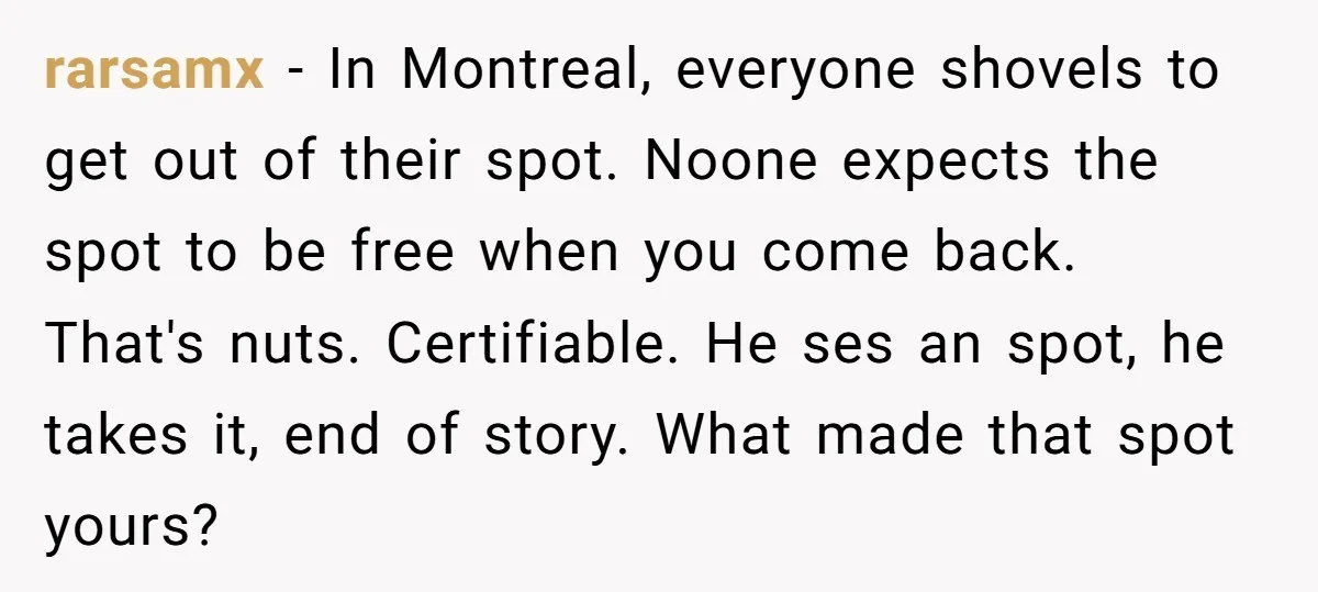 rarsamx − In Montreal, everyone shovels to get out of their spot. Noone expects the spot to be free when you come back. That's nuts. Certifiable. He ses an spot,...