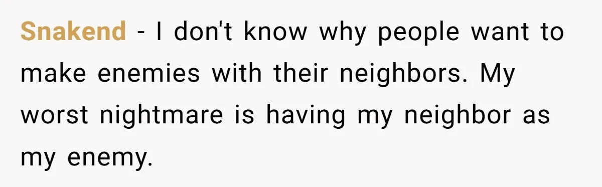 Snakend − I don't know why people want to make enemies with their neighbors. My worst nightmare is having my neighbor as my enemy.