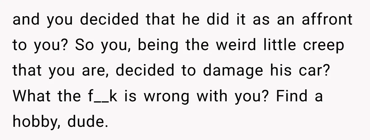 and you decided that he did it as an affront to you? So you, being the weird little creep that you are, decided to damage his car? What the f__k...