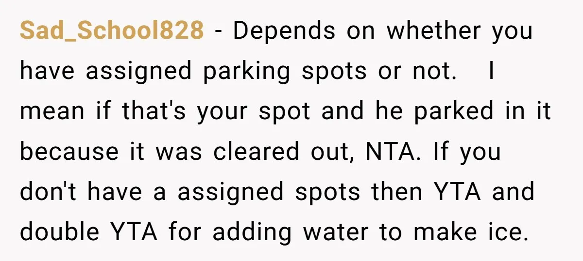 Sad_School828 − Depends on whether you have assigned parking spots or not. I mean if that's your spot and he parked in it because it was cleared out, NTA. If...