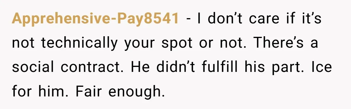 Apprehensive-Pay8541 − I don’t care if it’s not technically your spot or not. There’s a social contract. He didn’t fulfill his part. Ice for him. Fair enough.