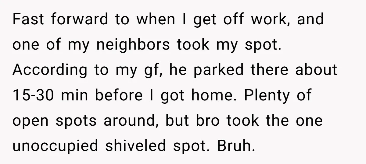 Fast forward to when I get off work, and one of my neighbors took my spot. According to my gf, he parked there about 15-30 min before I got home....