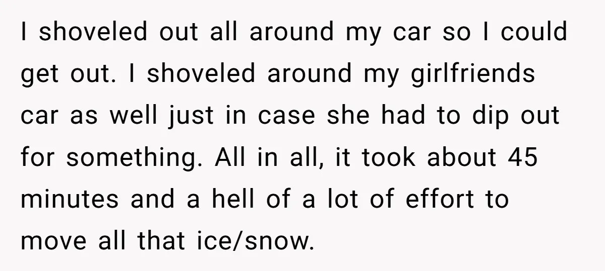 I shoveled out all around my car so I could get out. I shoveled around my girlfriends car as well just in case she had to dip out for something....