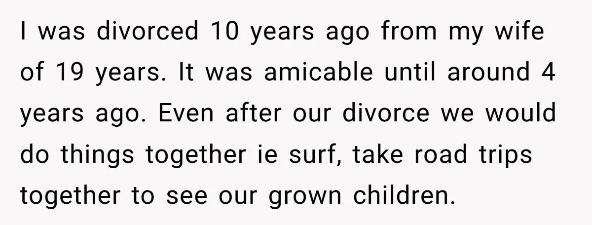 I was divorced 10 years ago from my wife of 19 years. It was amicable until around 4 years ago. Even after our divorce we would do things together ie...
