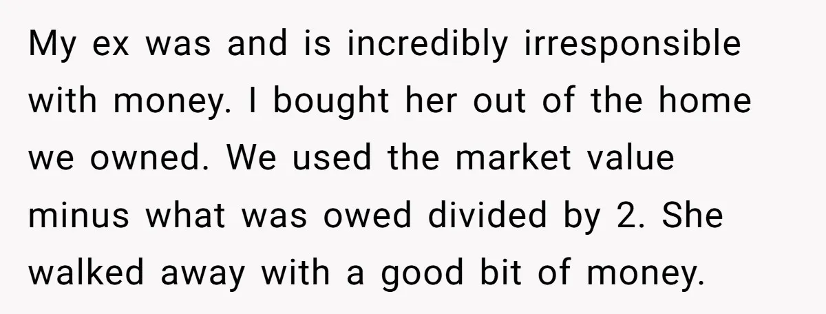 My ex was and is incredibly irresponsible with money. I bought her out of the home we owned. We used the market value minus what was owed divided by 2....