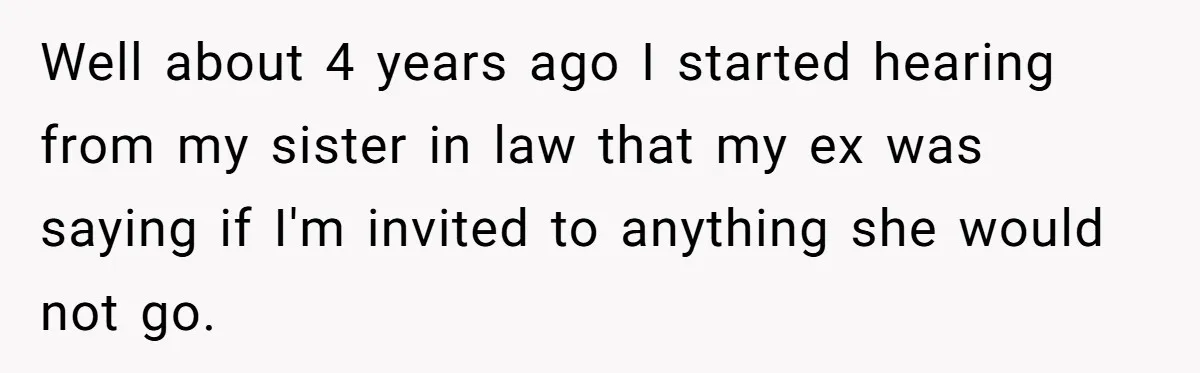 Well about 4 years ago I started hearing from my sister in law that my ex was saying if I'm invited to anything she would not go.