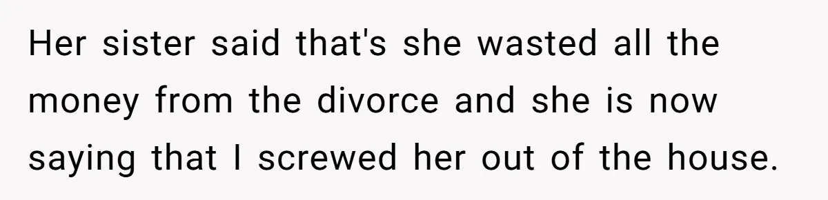 Her sister said that's she wasted all the money from the divorce and she is now saying that I screwed her out of the house.
