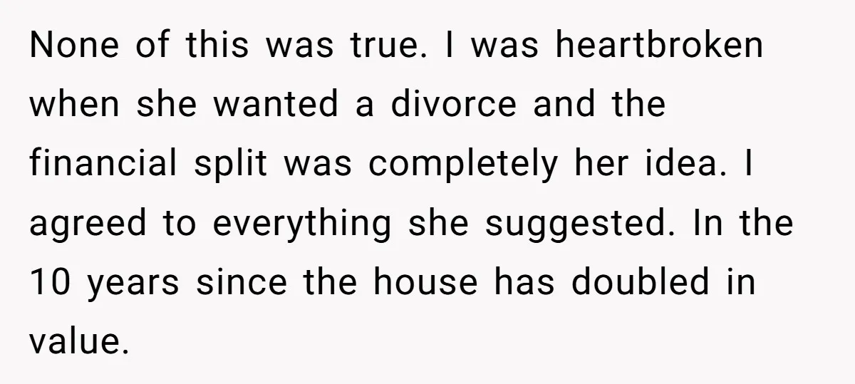 None of this was true. I was heartbroken when she wanted a divorce and the financial split was completely her idea. I agreed to everything she suggested. In the 10...