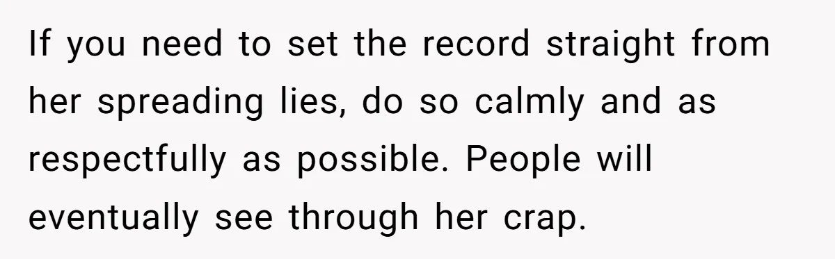 If you need to set the record straight from her spreading lies, do so calmly and as respectfully as possible. People will eventually see through her crap.