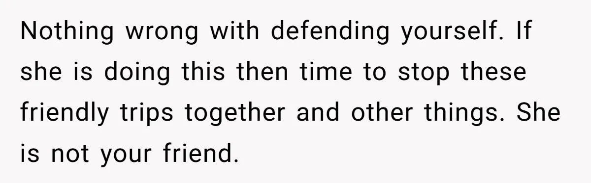Nothing wrong with defending yourself. If she is doing this then time to stop these friendly trips together and other things. She is not your friend.