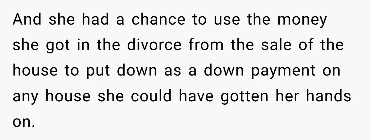 And she had a chance to use the money she got in the divorce from the sale of the house to put down as a down payment on any house...