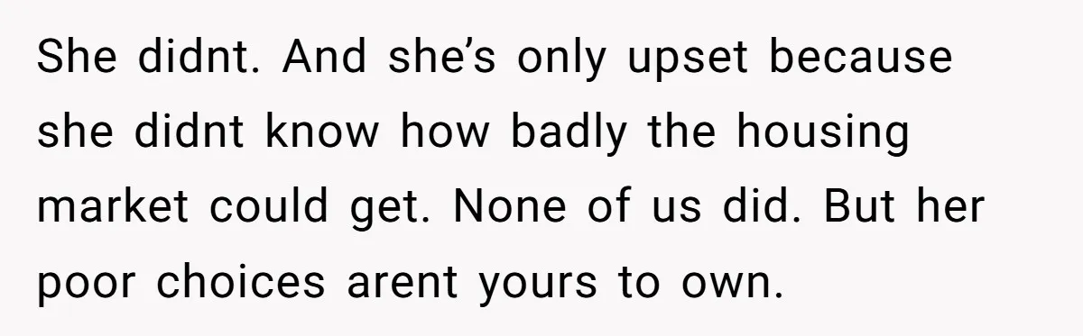 She didnt. And she’s only upset because she didnt know how badly the housing market could get. None of us did. But her poor choices arent yours to own.