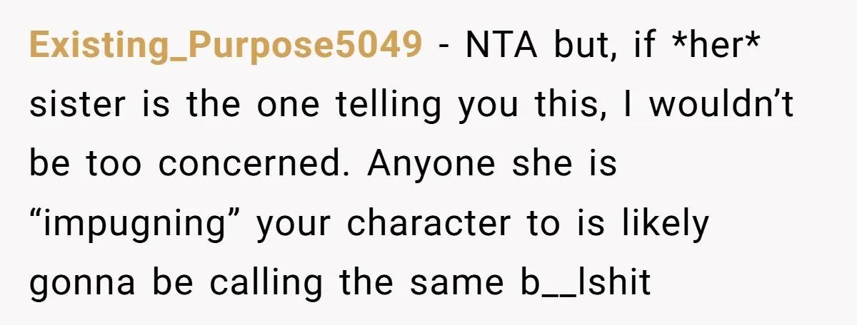 Existing_Purpose5049 − NTA but, if *her* sister is the one telling you this, I wouldn’t be too concerned. Anyone she is “impugning” your character to is likely gonna be calling...