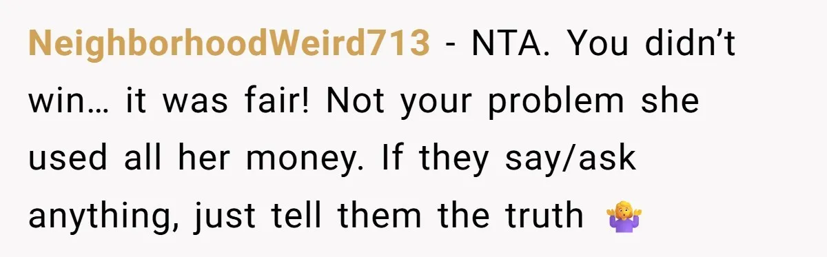 NeighborhoodWeird713 − NTA. You didn’t win… it was fair! Not your problem she used all her money. If they say/ask anything, just tell them the truth 🤷‍♀️