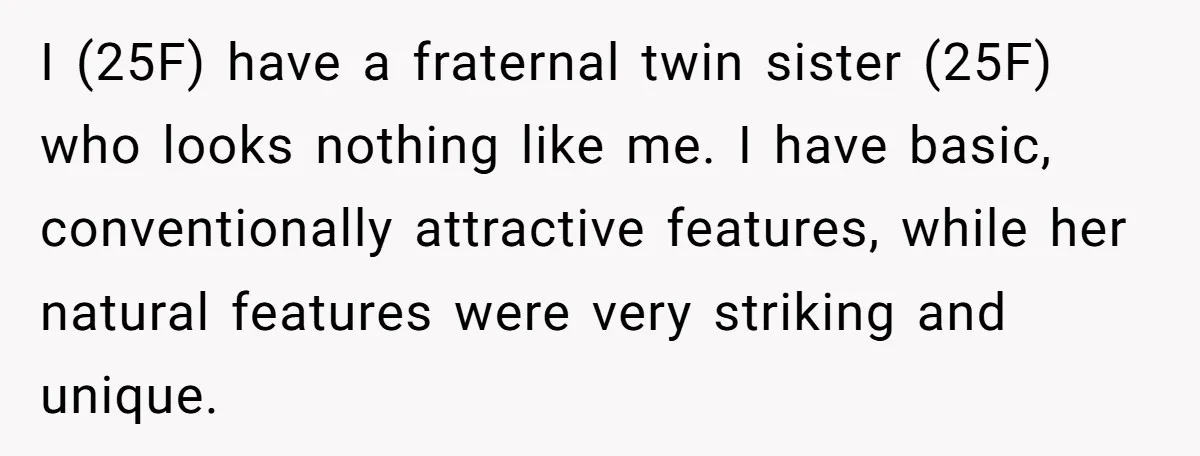 I (25F) have a fraternal twin sister (25F) who looks nothing like me. I have basic, conventionally attractive features, while her natural features were very striking and unique.