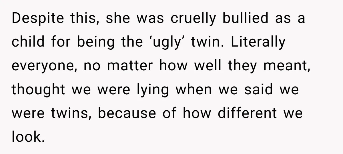 Despite this, she was cruelly bullied as a child for being the ‘ugly’ twin. Literally everyone, no matter how well they meant, thought we were lying when we said we...