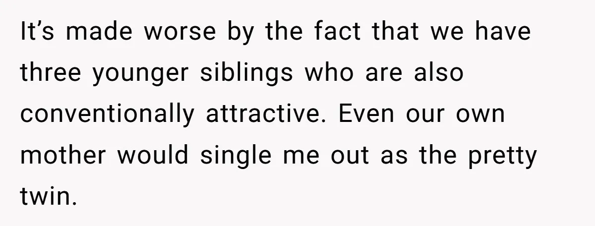 It’s made worse by the fact that we have three younger siblings who are also conventionally attractive. Even our own mother would single me out as the pretty twin.