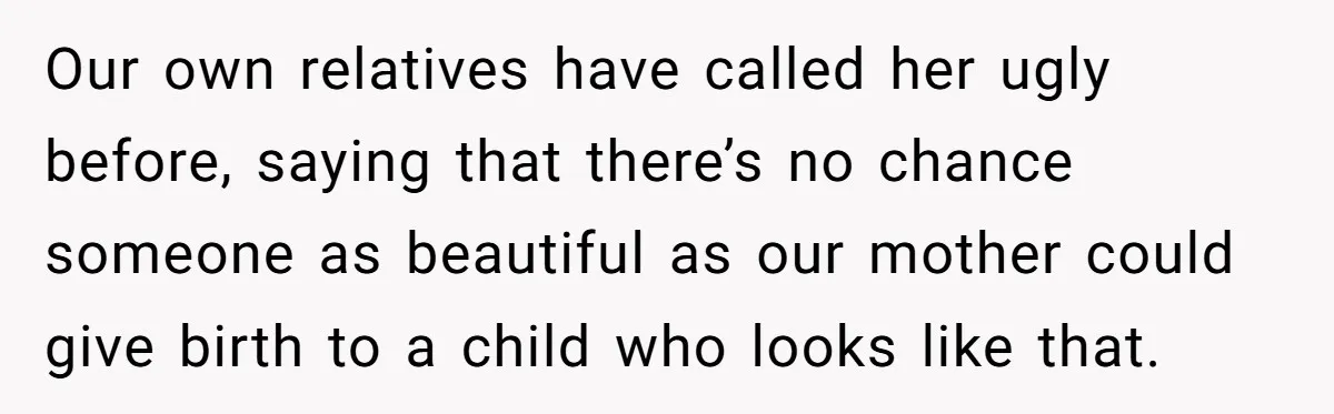 Our own relatives have called her ugly before, saying that there’s no chance someone as beautiful as our mother could give birth to a child who looks like that.