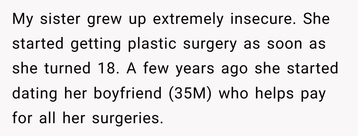 My sister grew up extremely insecure. She started getting plastic surgery as soon as she turned 18. A few years ago she started dating her boyfriend (35M) who helps pay...