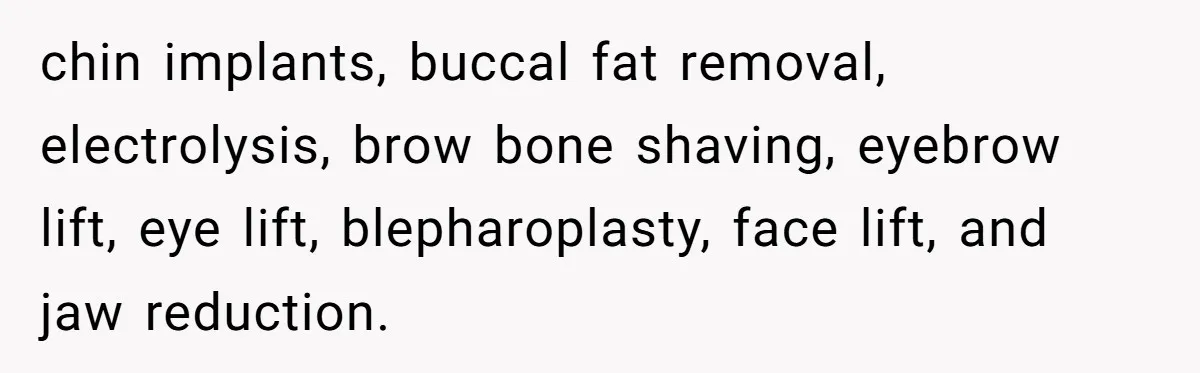 chin implants, buccal fat removal, electrolysis, brow bone shaving, eyebrow lift, eye lift, blepharoplasty, face lift, and jaw reduction.