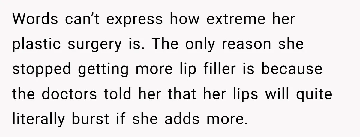 Words can’t express how extreme her plastic surgery is. The only reason she stopped getting more lip filler is because the doctors told her that her lips will quite literally...
