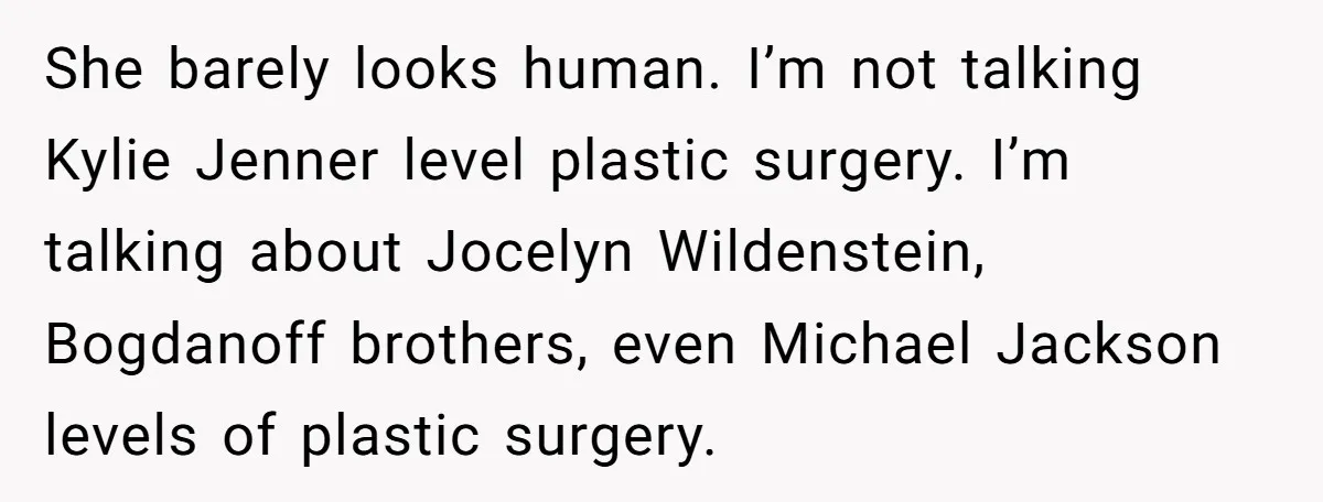 She barely looks human. I’m not talking Kylie Jenner level plastic surgery. I’m talking about Jocelyn Wildenstein, Bogdanoff brothers, even Michael Jackson levels of plastic surgery.