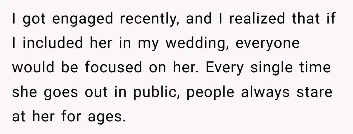 I got engaged recently, and I realized that if I included her in my wedding, everyone would be focused on her. Every single time she goes out in public, people...