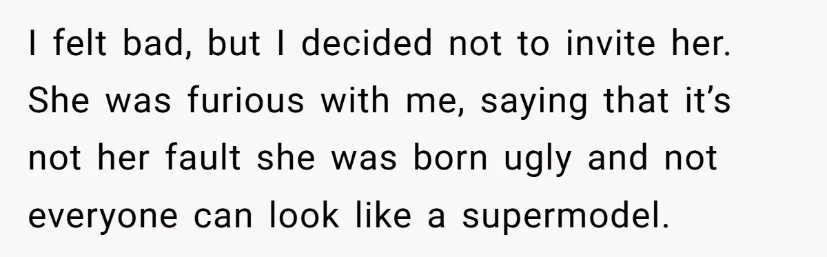 I felt bad, but I decided not to invite her. She was furious with me, saying that it’s not her fault she was born ugly and not everyone can look...